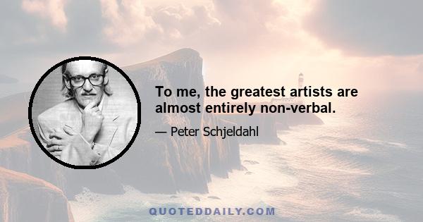 To me, the greatest artists are almost entirely non-verbal.