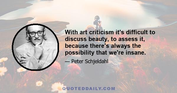 With art criticism it's difficult to discuss beauty, to assess it, because there's always the possibility that we're insane.