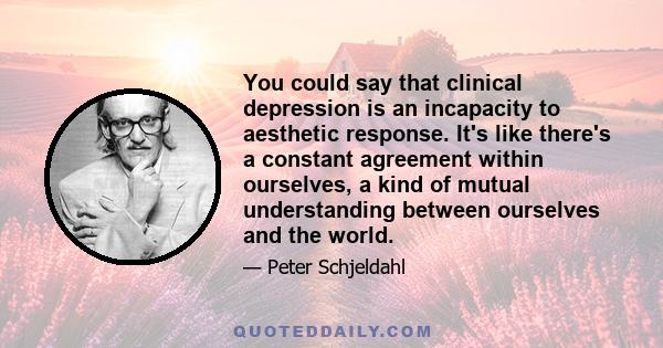 You could say that clinical depression is an incapacity to aesthetic response. It's like there's a constant agreement within ourselves, a kind of mutual understanding between ourselves and the world.