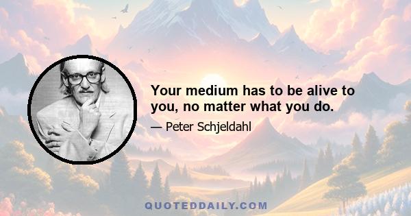 Your medium has to be alive to you, no matter what you do.