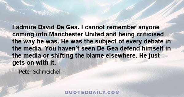 I admire David De Gea. I cannot remember anyone coming into Manchester United and being criticised the way he was. He was the subject of every debate in the media. You haven’t seen De Gea defend himself in the media or