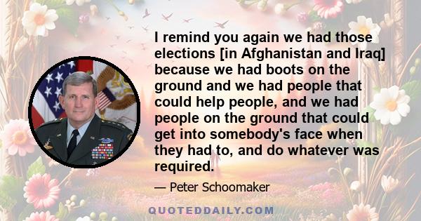 I remind you again we had those elections [in Afghanistan and Iraq] because we had boots on the ground and we had people that could help people, and we had people on the ground that could get into somebody's face when