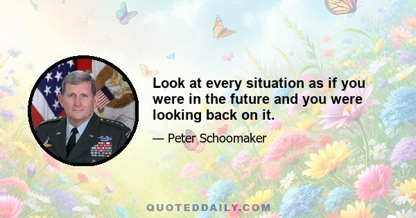 Look at every situation as if you were in the future and you were looking back on it.