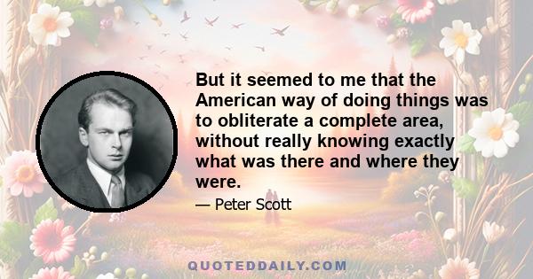 But it seemed to me that the American way of doing things was to obliterate a complete area, without really knowing exactly what was there and where they were.