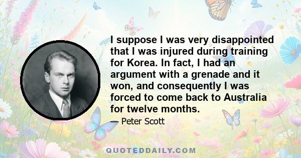 I suppose I was very disappointed that I was injured during training for Korea. In fact, I had an argument with a grenade and it won, and consequently I was forced to come back to Australia for twelve months.