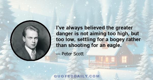 I've always believed the greater danger is not aiming too high, but too low, settling for a bogey rather than shooting for an eagle.