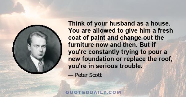 Think of your husband as a house. You are allowed to give him a fresh coat of paint and change out the furniture now and then. But if you're constantly trying to pour a new foundation or replace the roof, you're in