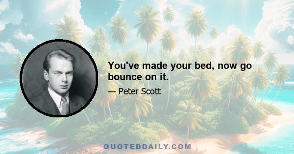 You've made your bed, now go bounce on it.