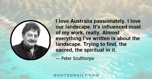 I love Australia passionately. I love our landscape. It's influenced most of my work, really. Almost everything I've written is about the landscape. Trying to find, the sacred, the spiritual in it.