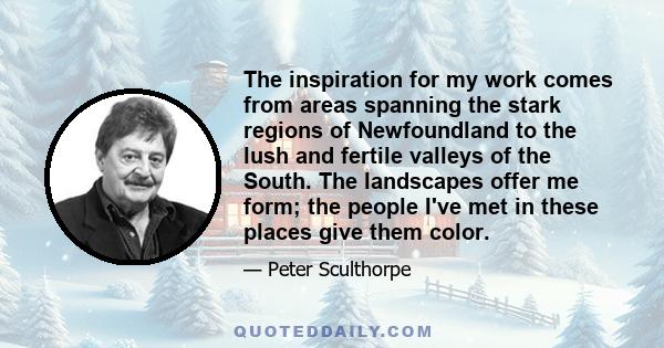 The inspiration for my work comes from areas spanning the stark regions of Newfoundland to the lush and fertile valleys of the South. The landscapes offer me form; the people I've met in these places give them color.