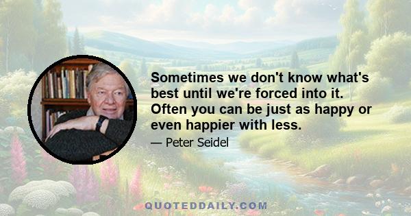 Sometimes we don't know what's best until we're forced into it. Often you can be just as happy or even happier with less.