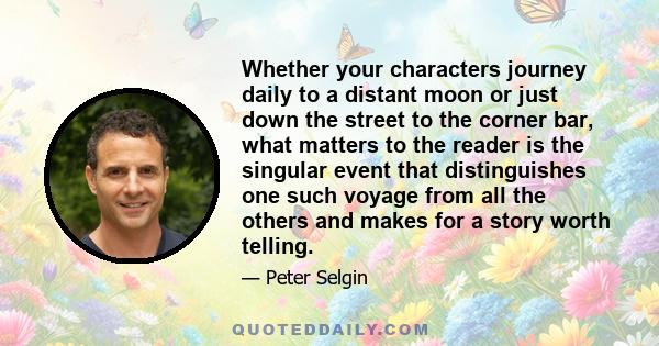 Whether your characters journey daily to a distant moon or just down the street to the corner bar, what matters to the reader is the singular event that distinguishes one such voyage from all the others and makes for a