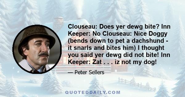 Clouseau: Does yer dewg bite? Inn Keeper: No Clouseau: Nice Doggy (bends down to pet a dachshund - it snarls and bites him) I thought you said yer dewg did not bite! Inn Keeper: Zat . . . iz not my dog!