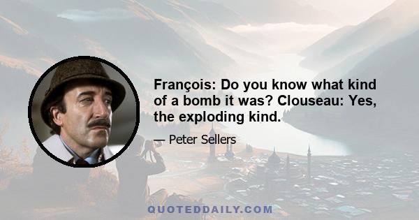 François: Do you know what kind of a bomb it was? Clouseau: Yes, the exploding kind.