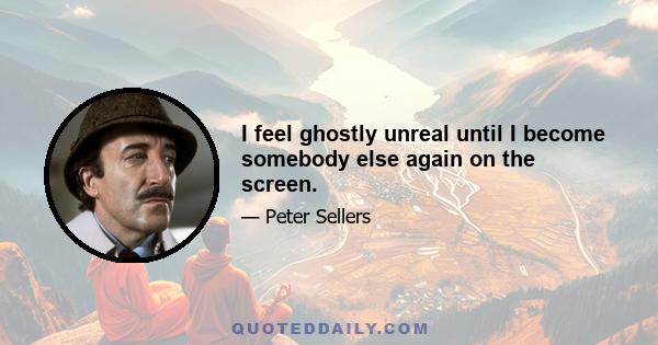 I feel ghostly unreal until I become somebody else again on the screen.