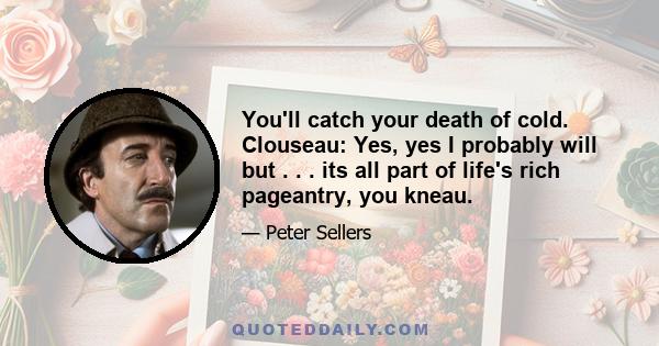 You'll catch your death of cold. Clouseau: Yes, yes I probably will but . . . its all part of life's rich pageantry, you kneau.