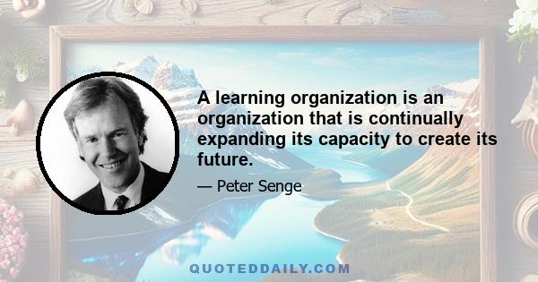 A learning organization is an organization that is continually expanding its capacity to create its future.