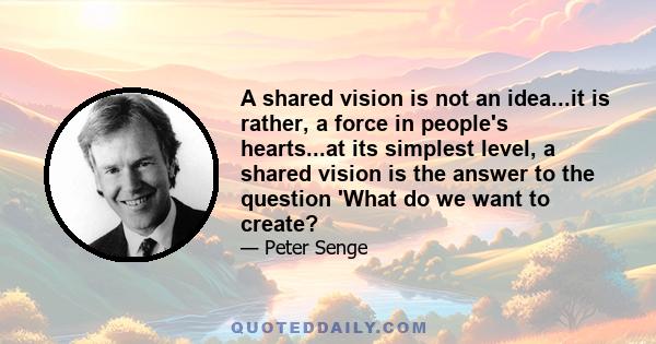 A shared vision is not an idea...it is rather, a force in people's hearts...at its simplest level, a shared vision is the answer to the question 'What do we want to create?