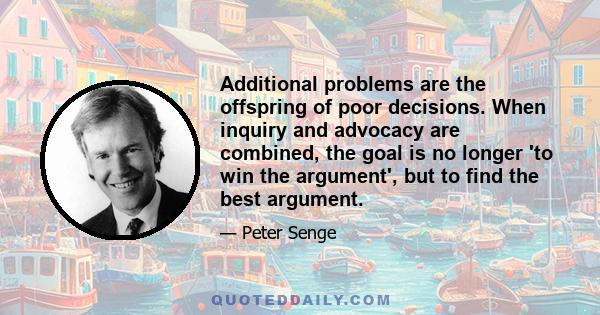 Additional problems are the offspring of poor decisions. When inquiry and advocacy are combined, the goal is no longer 'to win the argument', but to find the best argument.