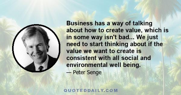 Business has a way of talking about how to create value, which is in some way isn't bad... We just need to start thinking about if the value we want to create is consistent with all social and environmental well being.