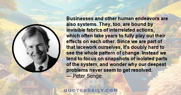 Businesses and other human endeavors are also systems. They, too, are bound by invisible fabrics of interrelated actions, which often take years to fully play out their effects on each other. Since we are part of that