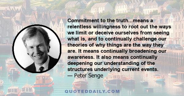 Commitment to the truth...means a relentless willingness to root out the ways we limit or deceive ourselves from seeing what is, and to continually challenge our theories of why things are the way they are. It means