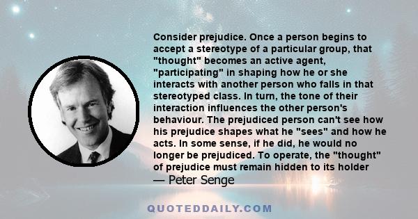 Consider prejudice. Once a person begins to accept a stereotype of a particular group, that thought becomes an active agent, participating in shaping how he or she interacts with another person who falls in that