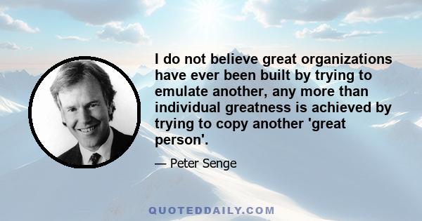 I do not believe great organizations have ever been built by trying to emulate another, any more than individual greatness is achieved by trying to copy another 'great person'.