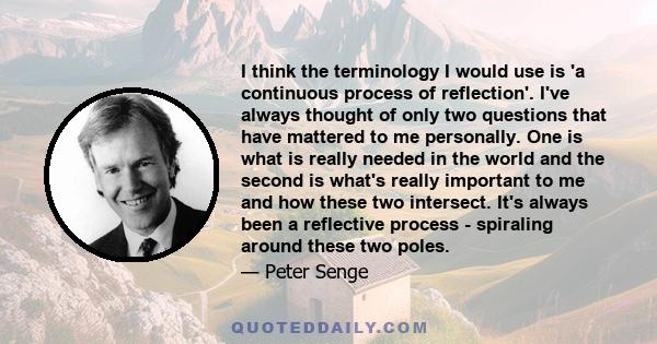 I think the terminology I would use is 'a continuous process of reflection'. I've always thought of only two questions that have mattered to me personally. One is what is really needed in the world and the second is