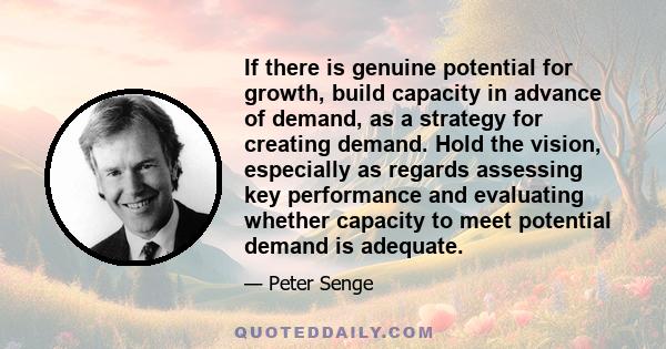 If there is genuine potential for growth, build capacity in advance of demand, as a strategy for creating demand. Hold the vision, especially as regards assessing key performance and evaluating whether capacity to meet