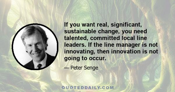 If you want real, significant, sustainable change, you need talented, committed local line leaders. If the line manager is not innovating, then innovation is not going to occur.