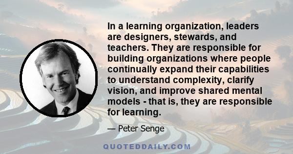 In a learning organization, leaders are designers, stewards, and teachers. They are responsible for building organizations where people continually expand their capabilities to understand complexity, clarify vision, and 