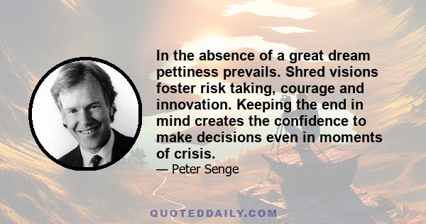 In the absence of a great dream pettiness prevails. Shred visions foster risk taking, courage and innovation. Keeping the end in mind creates the confidence to make decisions even in moments of crisis.