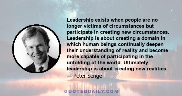 Leadership exists when people are no longer victims of circumstances but participate in creating new circumstances. Leadership is about creating a domain in which human beings continually deepen their understanding of