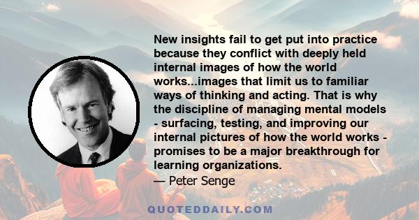 New insights fail to get put into practice because they conflict with deeply held internal images of how the world works...images that limit us to familiar ways of thinking and acting. That is why the discipline of