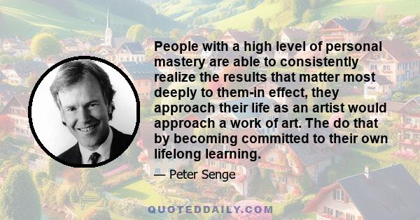 People with a high level of personal mastery are able to consistently realize the results that matter most deeply to them-in effect, they approach their life as an artist would approach a work of art. The do that by