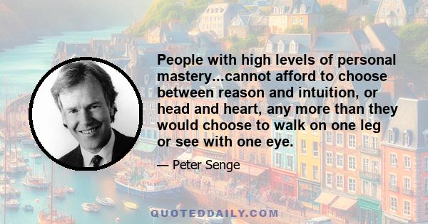 People with high levels of personal mastery...cannot afford to choose between reason and intuition, or head and heart, any more than they would choose to walk on one leg or see with one eye.