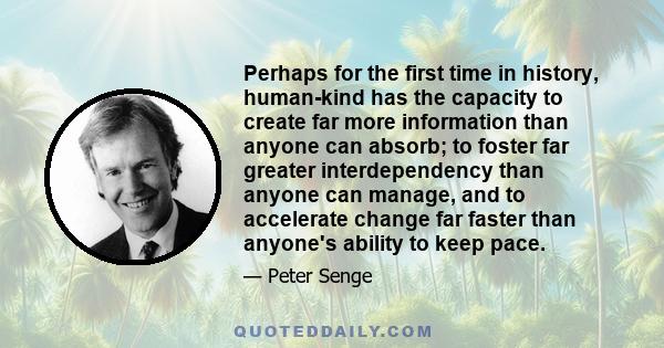 Perhaps for the first time in history, human-kind has the capacity to create far more information than anyone can absorb; to foster far greater interdependency than anyone can manage, and to accelerate change far faster 