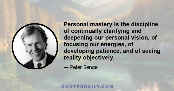 Personal mastery is the discipline of continually clarifying and deepening our personal vision, of focusing our energies, of developing patience, and of seeing reality objectively.