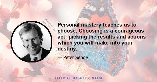 Personal mastery teaches us to choose. Choosing is a courageous act: picking the results and actions which you will make into your destiny.