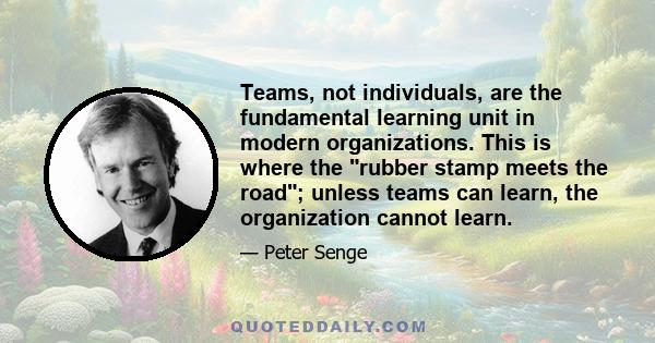 Teams, not individuals, are the fundamental learning unit in modern organizations. This is where the rubber stamp meets the road; unless teams can learn, the organization cannot learn.