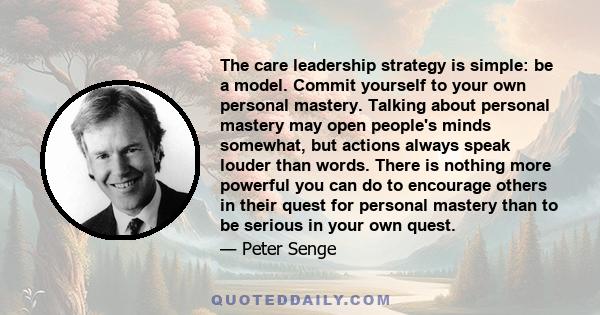 The care leadership strategy is simple: be a model. Commit yourself to your own personal mastery. Talking about personal mastery may open people's minds somewhat, but actions always speak louder than words. There is