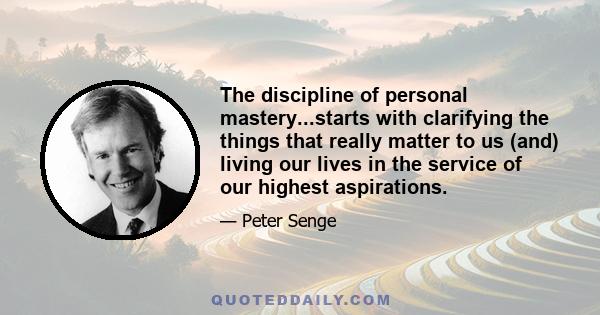 The discipline of personal mastery...starts with clarifying the things that really matter to us (and) living our lives in the service of our highest aspirations.