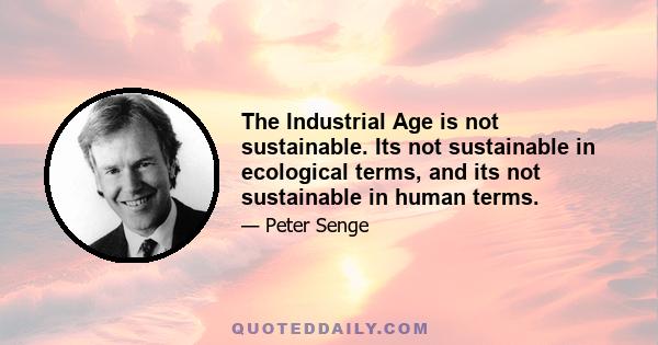 The Industrial Age is not sustainable. Its not sustainable in ecological terms, and its not sustainable in human terms.