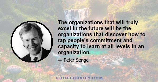 The organizations that will truly excel in the future will be the organizations that discover how to tap people's commitment and capacity to learn at all levels in an organization.