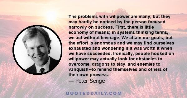 The problems with willpower are many, but they may hardly be noticed by the person focused narrowly on success. First, there is little economy of means; in systems thinking terms, we act without leverage. We attain our