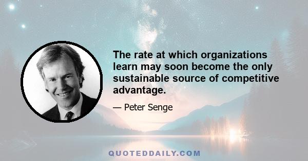 The rate at which organizations learn may soon become the only sustainable source of competitive advantage.