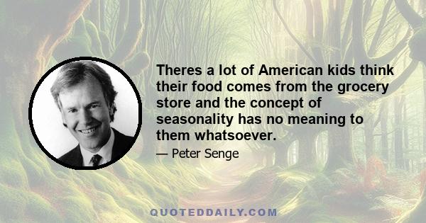 Theres a lot of American kids think their food comes from the grocery store and the concept of seasonality has no meaning to them whatsoever.