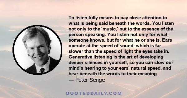 To listen fully means to pay close attention to what is being said beneath the words. You listen not only to the 'music,' but to the essence of the person speaking. You listen not only for what someone knows, but for