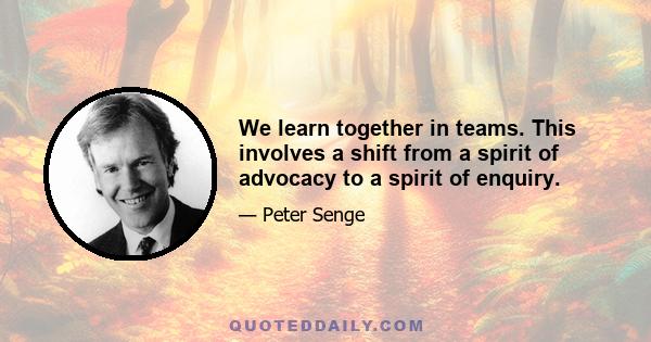 We learn together in teams. This involves a shift from a spirit of advocacy to a spirit of enquiry.